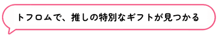 トフロムで、推しの特別なギフトが見つかる